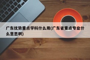 广东优势重点学科什么用(广东省重点专业什么意思啊)