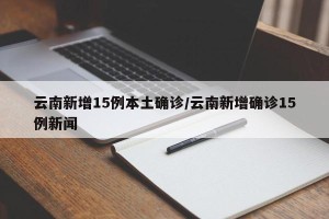 云南新增15例本土确诊/云南新增确诊15例新闻