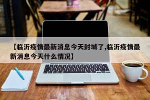 【临沂疫情最新消息今天封城了,临沂疫情最新消息今天什么情况】