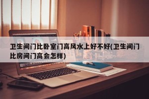 卫生间门比卧室门高风水上好不好(卫生间门比房间门高会怎样)