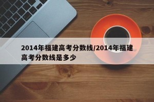 2014年福建高考分数线/2014年福建高考分数线是多少