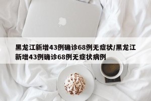 黑龙江新增43例确诊68例无症状/黑龙江新增43例确诊68例无症状病例