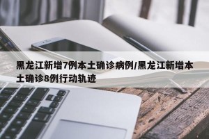 黑龙江新增7例本土确诊病例/黑龙江新增本土确诊8例行动轨迹