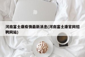 河南富士康疫情最新消息(河南富士康官网招聘网站)