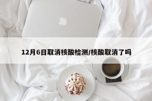 12月6日取消核酸检测/核酸取消了吗