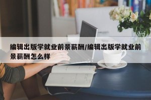 编辑出版学就业前景薪酬/编辑出版学就业前景薪酬怎么样