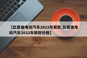 【比亚迪电动汽车2022年新款,比亚迪电动汽车2022年新款价格】