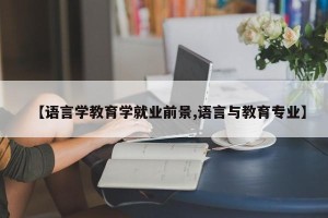 【语言学教育学就业前景,语言与教育专业】