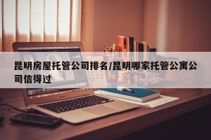 昆明房屋托管公司排名/昆明哪家托管公寓公司信得过