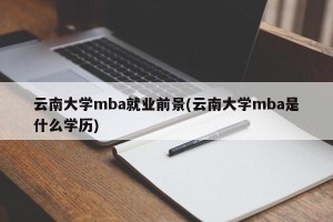 云南大学mba就业前景(云南大学mba是什么学历)