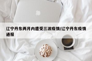辽宁丹东两月内遭受三波疫情/辽宁丹东疫情通报