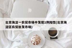 北京海淀一农贸市场中发现1例阳性(北京海淀区农贸批发市场)