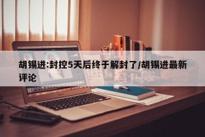 胡锡进:封控5天后终于解封了/胡锡进最新评论