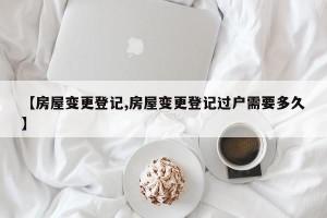 【房屋变更登记,房屋变更登记过户需要多久】