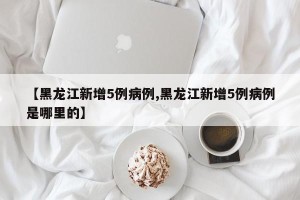 【黑龙江新增5例病例,黑龙江新增5例病例是哪里的】