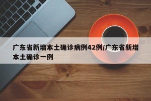 广东省新增本土确诊病例42例/广东省新增本土确诊一例