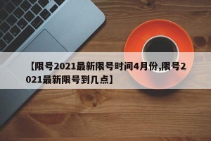 【限号2021最新限号时间4月份,限号2021最新限号到几点】