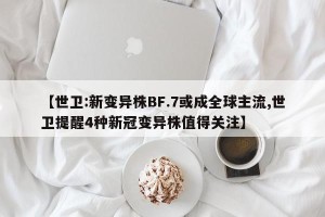 【世卫:新变异株BF.7或成全球主流,世卫提醒4种新冠变异株值得关注】