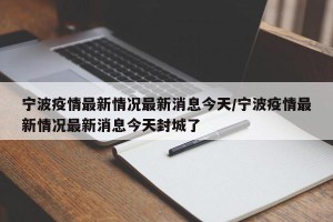 宁波疫情最新情况最新消息今天/宁波疫情最新情况最新消息今天封城了
