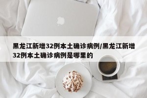 黑龙江新增32例本土确诊病例/黑龙江新增32例本土确诊病例是哪里的