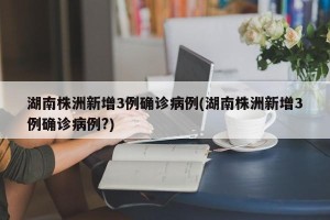 湖南株洲新增3例确诊病例(湖南株洲新增3例确诊病例?)