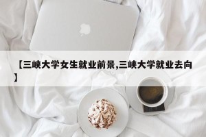 【三峡大学女生就业前景,三峡大学就业去向】