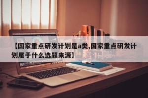 【国家重点研发计划是a类,国家重点研发计划属于什么选题来源】
