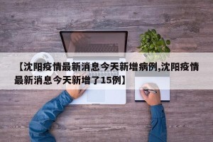 【沈阳疫情最新消息今天新增病例,沈阳疫情最新消息今天新增了15例】