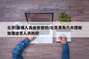 北京:加强人员进京管控/北京发布六大措施加强进京人员防控