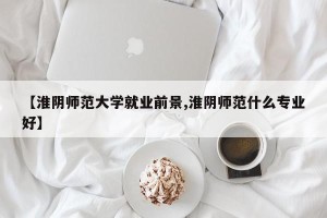 【淮阴师范大学就业前景,淮阴师范什么专业好】