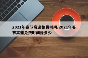 2021年春节高速免费时间/2021年春节高速免费时间是多少