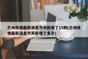 兰州疫情最新消息今天新增了15例(兰州疫情最新消息今天新增了多少)