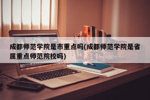 成都师范学院是市重点吗(成都师范学院是省属重点师范院校吗)