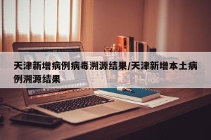 天津新增病例病毒溯源结果/天津新增本土病例溯源结果
