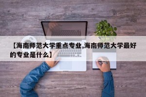 【海南师范大学重点专业,海南师范大学最好的专业是什么】