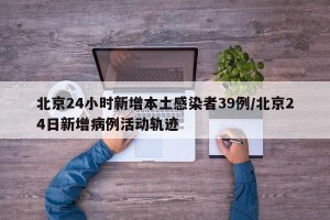 北京24小时新增本土感染者39例/北京24日新增病例活动轨迹