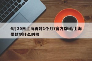 6月20日上海再封1个月?官方辟谣/上海要封到什么时候