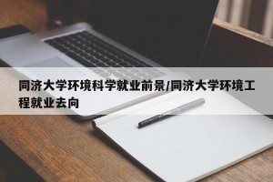 同济大学环境科学就业前景/同济大学环境工程就业去向
