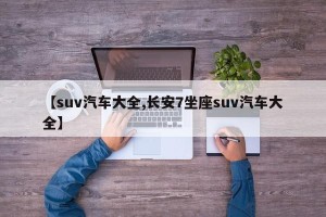 【suv汽车大全,长安7坐座suv汽车大全】