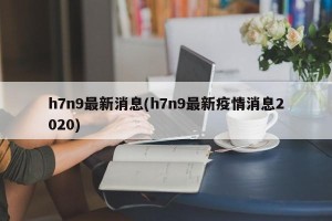 h7n9最新消息(h7n9最新疫情消息2020)