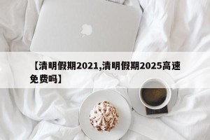 【清明假期2021,清明假期2025高速免费吗】