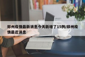 郑州疫情最新消息今天新增了15例/郑州疫情最近消息