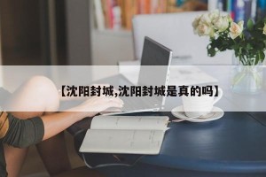 【沈阳封城,沈阳封城是真的吗】