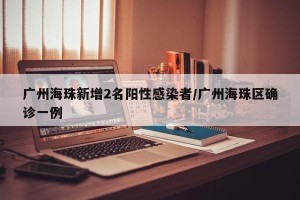 广州海珠新增2名阳性感染者/广州海珠区确诊一例