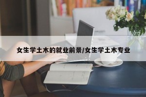 女生学土木的就业前景/女生学土木专业