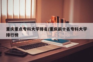 重庆重点专科大学排名/重庆前十名专科大学排行榜