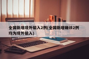全国新增境外输入2例(全国新增确诊2例 均为境外输入)