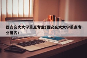 西安交大大学重点专业(西安交大大学重点专业排名)