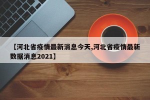 【河北省疫情最新消息今天,河北省疫情最新数据消息2021】