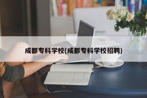 成都专科学校(成都专科学校招聘)